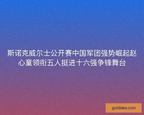 斯诺克威尔士公开赛中国军团强势崛起赵心童领衔五人挺进十六强争锋舞台