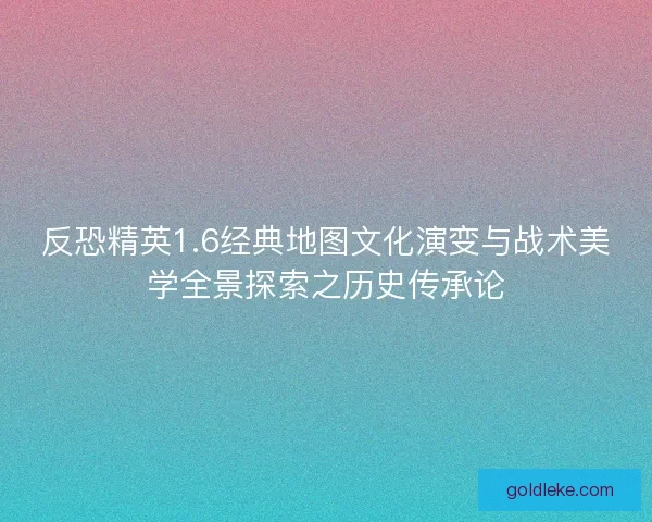 反恐精英1.6经典地图文化演变与战术美学全景探索之历史传承论