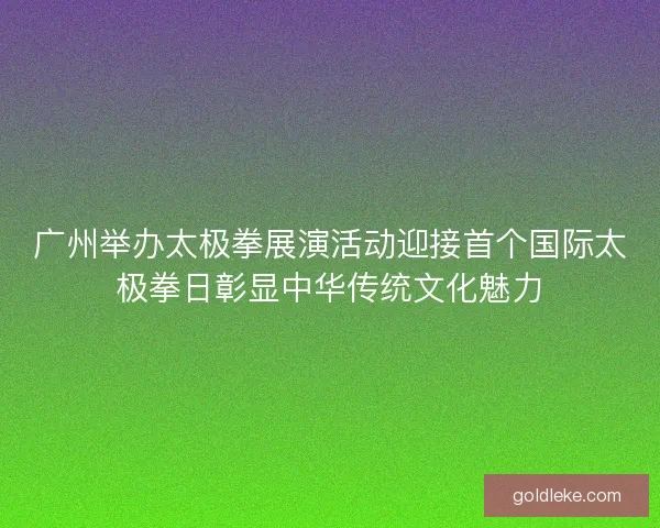 广州举办太极拳展演活动迎接首个国际太极拳日彰显中华传统文化魅力