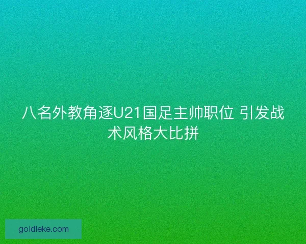 八名外教角逐U21国足主帅职位 引发战术风格大比拼